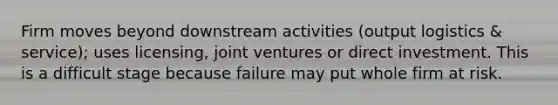 Firm moves beyond downstream activities (output logistics & service); uses licensing, joint ventures or direct investment. This is a difficult stage because failure may put whole firm at risk.