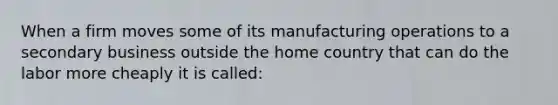 When a firm moves some of its manufacturing operations to a secondary business outside the home country that can do the labor more cheaply it is called: