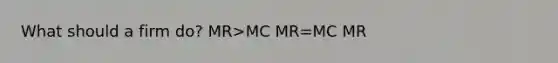 What should a firm do? MR>MC MR=MC MR<MC