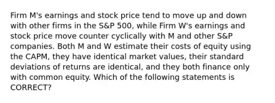 Firm M's earnings and stock price tend to move up and down with other firms in the S&P 500, while Firm W's earnings and stock price move counter cyclically with M and other S&P companies. Both M and W estimate their costs of equity using the CAPM, they have identical market values, their standard deviations of returns are identical, and they both finance only with common equity. Which of the following statements is CORRECT?