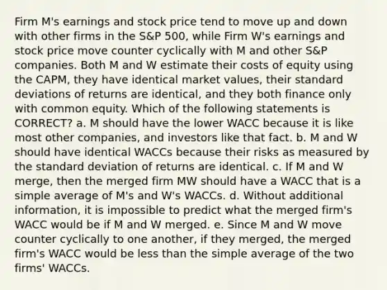 Firm M's earnings and stock price tend to move up and down with other firms in the S&P 500, while Firm W's earnings and stock price move counter cyclically with M and other S&P companies. Both M and W estimate their costs of equity using the CAPM, they have identical market values, their standard deviations of returns are identical, and they both finance only with common equity. Which of the following statements is CORRECT? a. M should have the lower WACC because it is like most other companies, and investors like that fact. b. M and W should have identical WACCs because their risks as measured by the standard deviation of returns are identical. c. If M and W merge, then the merged firm MW should have a WACC that is a simple average of M's and W's WACCs. d. Without additional information, it is impossible to predict what the merged firm's WACC would be if M and W merged. e. Since M and W move counter cyclically to one another, if they merged, the merged firm's WACC would be less than the simple average of the two firms' WACCs.