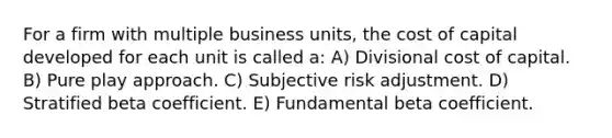 For a firm with multiple business units, the cost of capital developed for each unit is called a: A) Divisional cost of capital. B) Pure play approach. C) Subjective risk adjustment. D) Stratified beta coefficient. E) Fundamental beta coefficient.