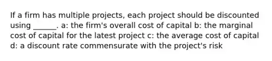 If a firm has multiple projects, each project should be discounted using ______. a: the firm's overall cost of capital b: the marginal cost of capital for the latest project c: the average cost of capital d: a discount rate commensurate with the project's risk