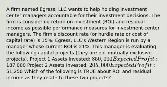 A firm named Egress, LLC wants to help holding investment center managers accountable for their investment decisions. The firm is considering return on investment (ROI) and residual income as possible performance measures for investment center managers. The firm's discount rate (or hurdle rate or cost of capital rate) is 15%. Egress, LLC's Western Region is run by a manager whose current ROI is 21%. This manager is evaluating the following capital projects (they are not mutually exclusive projects). Project 1 Assets Invested: 850,000 Expected Profit:187,000 Project 2 Assets Invested: 205,000 Expected Profit:51,250 Which of the following is TRUE about ROI and residual income as they relate to these two projects?