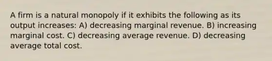 A firm is a natural monopoly if it exhibits the following as its output increases: A) decreasing marginal revenue. B) increasing marginal cost. C) decreasing average revenue. D) decreasing average total cost.