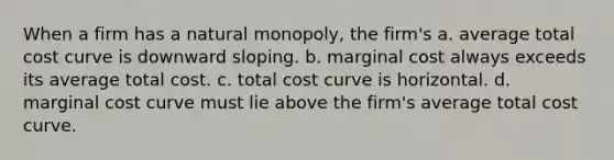 When a firm has a natural monopoly, the firm's a. average total cost curve is downward sloping. b. marginal cost always exceeds its average total cost. c. total cost curve is horizontal. d. marginal cost curve must lie above the firm's average total cost curve.