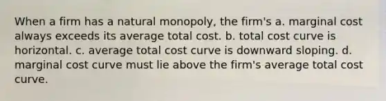 When a firm has a natural monopoly, the firm's a. marginal cost always exceeds its average total cost. b. total cost curve is horizontal. c. average total cost curve is downward sloping. d. marginal cost curve must lie above the firm's average total cost curve.