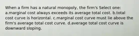 When a firm has a natural monopoly, the firm's Select one: a.marginal cost always exceeds its average total cost. b.total cost curve is horizontal. c.marginal cost curve must lie above the firm's average total cost curve. d.average total cost curve is downward sloping.