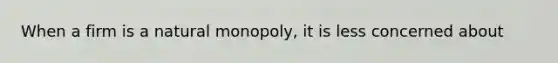 When a firm is a natural monopoly, it is less concerned about