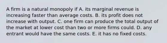 A firm is a natural monopoly if A. its marginal revenue is increasing faster than average costs. B. its profit does not increase with output. C. one firm can produce the total output of the market at lower cost than two or more firms could. D. any entrant would have the same costs. E. it has no fixed costs.