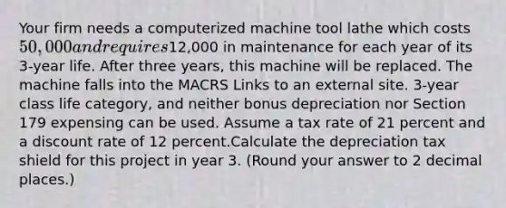 Your firm needs a computerized machine tool lathe which costs 50,000 and requires12,000 in maintenance for each year of its 3-year life. After three years, this machine will be replaced. The machine falls into the MACRS Links to an external site. 3-year class life category, and neither bonus depreciation nor Section 179 expensing can be used. Assume a tax rate of 21 percent and a discount rate of 12 percent.Calculate the depreciation tax shield for this project in year 3. (Round your answer to 2 decimal places.)