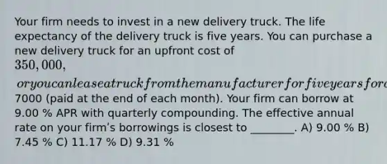 Your firm needs to invest in a new delivery truck. The life expectancy of the delivery truck is five years. You can purchase a new delivery truck for an upfront cost of 350,000 , or you can lease a truck from the manufacturer for five years for a monthly lease payment of7000 (paid at the end of each month). Your firm can borrow at 9.00 % APR with quarterly compounding. The effective annual rate on your firmʹs borrowings is closest to ________. A) 9.00 % B) 7.45 % C) 11.17 % D) 9.31 %