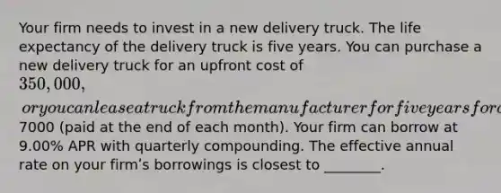 Your firm needs to invest in a new delivery truck. The life expectancy of the delivery truck is five years. You can purchase a new delivery truck for an upfront cost of 350,000, or you can lease a truck from the manufacturer for five years for a monthly lease payment of7000 (paid at the end of each month). Your firm can borrow at 9.00% APR with quarterly compounding. The effective annual rate on your firmʹs borrowings is closest to ________.