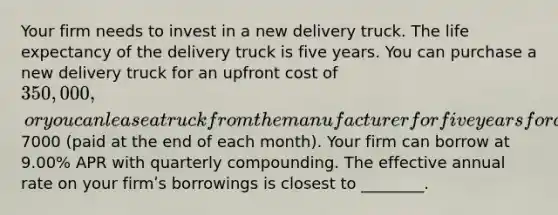 Your firm needs to invest in a new delivery truck. The life expectancy of the delivery truck is five years. You can purchase a new delivery truck for an upfront cost of 350,000 , or you can lease a truck from the manufacturer for five years for a monthly lease payment of7000 (paid at the end of each month). Your firm can borrow at 9.00% APR with quarterly compounding. The effective annual rate on your firmʹs borrowings is closest to ________.