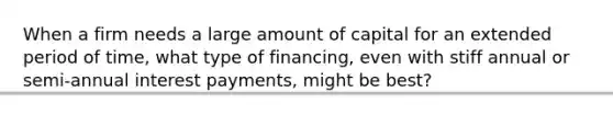 When a firm needs a large amount of capital for an extended period of time, what type of financing, even with stiff annual or semi-annual interest payments, might be best?