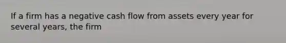 If a firm has a negative cash flow from assets every year for several years, the firm