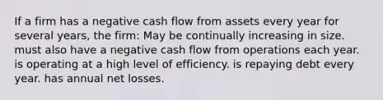 If a firm has a negative cash flow from assets every year for several years, the firm: May be continually increasing in size. must also have a negative cash flow from operations each year. is operating at a high level of efficiency. is repaying debt every year. has annual net losses.