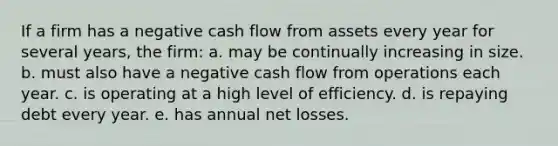 If a firm has a negative cash flow from assets every year for several years, the firm: a. may be continually increasing in size. b. must also have a negative cash flow from operations each year. c. is operating at a high level of efficiency. d. is repaying debt every year. e. has annual net losses.