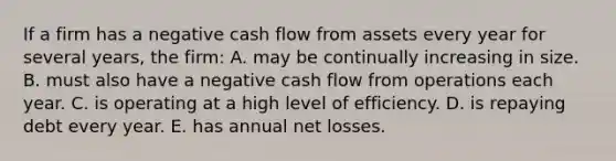 If a firm has a negative cash flow from assets every year for several years, the firm: A. may be continually increasing in size. B. must also have a negative cash flow from operations each year. C. is operating at a high level of efficiency. D. is repaying debt every year. E. has annual net losses.