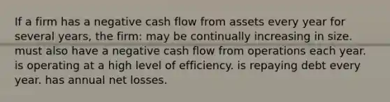 If a firm has a negative cash flow from assets every year for several years, the firm: may be continually increasing in size. must also have a negative cash flow from operations each year. is operating at a high level of efficiency. is repaying debt every year. has annual net losses.