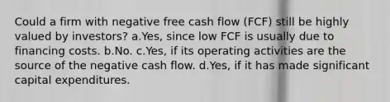 Could a firm with negative free cash flow (FCF) still be highly valued by investors? a.Yes, since low FCF is usually due to financing costs. b.No. c.Yes, if its operating activities are the source of the negative cash flow. d.Yes, if it has made significant capital expenditures.