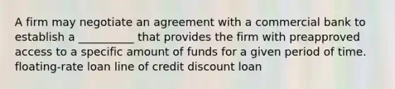 A firm may negotiate an agreement with a commercial bank to establish a __________ that provides the firm with preapproved access to a specific amount of funds for a given period of time. floating-rate loan line of credit discount loan