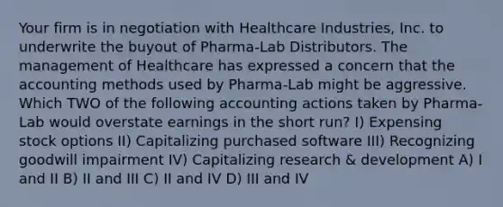 Your firm is in negotiation with Healthcare Industries, Inc. to underwrite the buyout of Pharma-Lab Distributors. The management of Healthcare has expressed a concern that the accounting methods used by Pharma-Lab might be aggressive. Which TWO of the following accounting actions taken by Pharma-Lab would overstate earnings in the short run? I) Expensing stock options II) Capitalizing purchased software III) Recognizing goodwill impairment IV) Capitalizing research & development A) I and II B) II and III C) II and IV D) III and IV