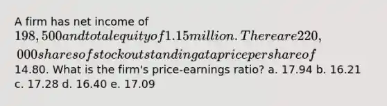 A firm has net income of 198,500 and total equity of 1.15 million. There are 220,000 shares of stock outstanding at a price per share of14.80. What is the firm's price-earnings ratio? a. 17.94 b. 16.21 c. 17.28 d. 16.40 e. 17.09