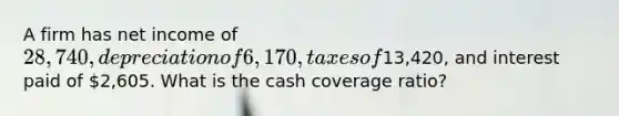 A firm has net income of 28,740, depreciation of 6,170, taxes of13,420, and interest paid of 2,605. What is the cash coverage ratio?