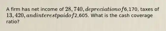 A firm has net income of 28,740, depreciation of6,170, taxes of 13,420, and interest paid of2,605. What is the cash coverage ratio?