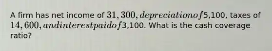 A firm has net income of 31,300, depreciation of5,100, taxes of 14,600, and interest paid of3,100. What is the cash coverage ratio?
