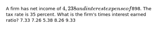 A firm has net income of 4,238 and interest expense of898. The tax rate is 35 percent. What is the firm's times interest earned ratio? 7.33 7.26 5.38 8.26 9.33