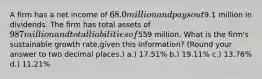 A firm has a net income of 68.0 million and pays out9.1 million in dividends. The firm has total assets of 987 million and total liabilities of559 million. What is the firm's sustainable growth rate,given this information? (Round your answer to two decimal places.) a.) 17.51% b.) 19.11% c.) 13.76% d.) 11.21%