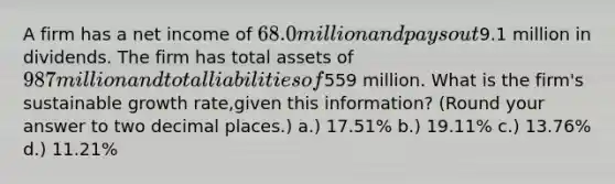 A firm has a net income of 68.0 million and pays out9.1 million in dividends. The firm has total assets of 987 million and total liabilities of559 million. What is the firm's sustainable growth rate,given this information? (Round your answer to two decimal places.) a.) 17.51% b.) 19.11% c.) 13.76% d.) 11.21%