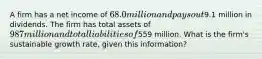 A firm has a net income of 68.0 million and pays out9.1 million in dividends. The firm has total assets of 987 million and total liabilities of559 million. What is the firm's sustainable growth rate, given this information?