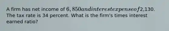 A firm has net income of 6,850 and interest expense of2,130. The tax rate is 34 percent. What is the firm's times interest earned ratio?