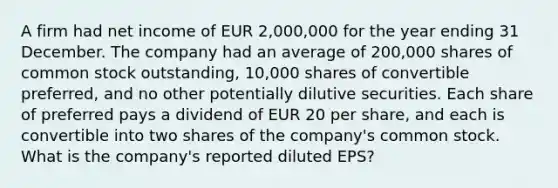 A firm had net income of EUR 2,000,000 for the year ending 31 December. The company had an average of 200,000 shares of common stock outstanding, 10,000 shares of convertible preferred, and no other potentially dilutive securities. Each share of preferred pays a dividend of EUR 20 per share, and each is convertible into two shares of the company's common stock. What is the company's reported diluted EPS?