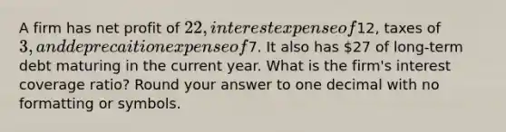 A firm has net profit of 22, interest expense of12, taxes of 3, and deprecaition expense of7. It also has 27 of long-term debt maturing in the current year. What is the firm's interest coverage ratio? Round your answer to one decimal with no formatting or symbols.