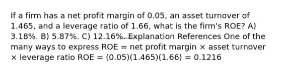 If a firm has a net profit margin of 0.05, an asset turnover of 1.465, and a leverage ratio of 1.66, what is the firm's ROE? A) 3.18%. B) 5.87%. C) 12.16%. Explanation References One of the many ways to express ROE = net profit margin × asset turnover × leverage ratio ROE = (0.05)(1.465)(1.66) = 0.1216