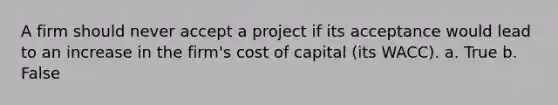 A firm should never accept a project if its acceptance would lead to an increase in the firm's cost of capital (its WACC). a. True b. False