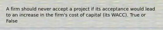 A firm should never accept a project if its acceptance would lead to an increase in the firm's cost of capital (its WACC). True or False