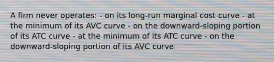 A firm never operates: - on its long-run marginal cost curve - at the minimum of its AVC curve - on the downward-sloping portion of its ATC curve - at the minimum of its ATC curve - on the downward-sloping portion of its AVC curve