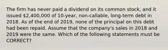 The firm has never paid a dividend on its common stock, and it issued 2,400,000 of 10-year, non-callable, long-term debt in 2018. As of the end of 2019, none of the principal on this debt had been repaid. Assume that the company's sales in 2018 and 2019 were the same. Which of the following statements must be CORRECT?