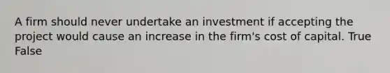 A firm should never undertake an investment if accepting the project would cause an increase in the firm's cost of capital. True False