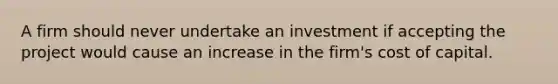 A firm should never undertake an investment if accepting the project would cause an increase in the firm's cost of capital.