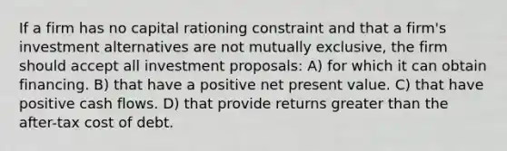 If a firm has no capital rationing constraint and that a firm's investment alternatives are not mutually exclusive, the firm should accept all investment proposals: A) for which it can obtain financing. B) that have a positive net present value. C) that have positive cash flows. D) that provide returns greater than the after-tax cost of debt.