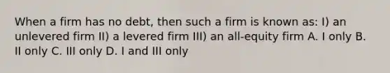 When a firm has no debt, then such a firm is known as: I) an unlevered firm II) a levered firm III) an all-equity firm A. I only B. II only C. III only D. I and III only