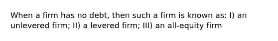 When a firm has no debt, then such a firm is known as: I) an unlevered firm; II) a levered firm; III) an all-equity firm