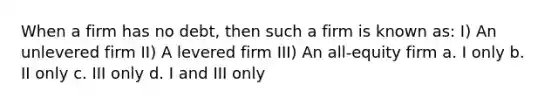 When a firm has no debt, then such a firm is known as: I) An unlevered firm II) A levered firm III) An all-equity firm a. I only b. II only c. III only d. I and III only