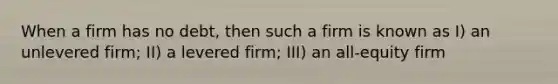 When a firm has no debt, then such a firm is known as I) an unlevered firm; II) a levered firm; III) an all-equity firm